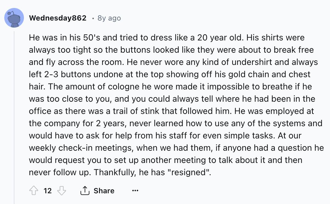 screenshot - Wednesday862 8y ago He was in his 50's and tried to dress a 20 year old. His shirts were always too tight so the buttons looked they were about to break free and fly across the room. He never wore any kind of undershirt and always left 23 but